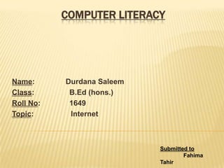 COMPUTER LITERACY
Name: Durdana Saleem
Class: B.Ed (hons.)
Roll No: 1649
Topic: Internet
Submitted to
Fahima
Tahir
 