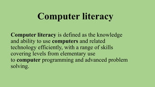 Computer literacy
Computer literacy is defined as the knowledge
and ability to use computers and related
technology efficiently, with a range of skills
covering levels from elementary use
to computer programming and advanced problem
solving.
 