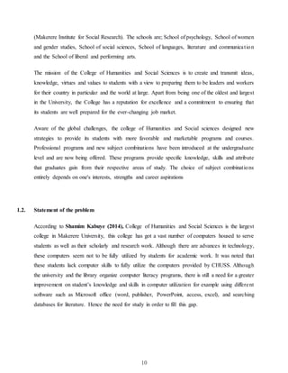 10
(Makerere Institute for Social Research). The schools are; School of psychology, School of women
and gender studies, School of social sciences, School of languages, literature and communication
and the School of liberal and performing arts.
The mission of the College of Humanities and Social Sciences is to create and transmit ideas,
knowledge, virtues and values to students with a view to preparing them to be leaders and workers
for their country in particular and the world at large. Apart from being one of the oldest and largest
in the University, the College has a reputation for excellence and a commitment to ensuring that
its students are well prepared for the ever-changing job market.
Aware of the global challenges, the college of Humanities and Social sciences designed new
strategies to provide its students with more favorable and marketable programs and courses.
Professional programs and new subject combinations have been introduced at the undergraduate
level and are now being offered. These programs provide specific knowledge, skills and attribute
that graduates gain from their respective areas of study. The choice of subject combinations
entirely depends on one's interests, strengths and career aspirations
1.2. Statement of the problem
According to Shamim Kabuye (2014), College of Humanities and Social Sciences is the largest
college in Makerere University, this college has got a vast number of computers housed to serve
students as well as their scholarly and research work. Although there are advances in technology,
these computers seem not to be fully utilized by students for academic work. It was noted that
these students lack computer skills to fully utilize the computers provided by CHUSS. Although
the university and the library organize computer literacy programs, there is still a need for a greater
improvement on student’s knowledge and skills in computer utilization for example using different
software such as Microsoft office (word, publisher, PowerPoint, access, excel), and searching
databases for literature. Hence the need for study in order to fill this gap.
 