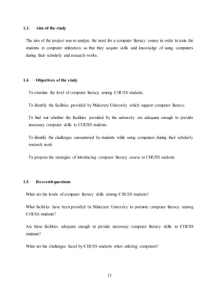 11
1.3. Aim of the study
The aim of the project was to analyze the need for a computer literacy course in order to train the
students in computer utilization so that they acquire skills and knowledge of using computers
during their scholarly and research works.
1.4. Objectives of the study
To examine the level of computer literacy among CHUSS students.
To identify the facilities provided by Makerere University which support computer literacy.
To find out whether the facilities provided by the university are adequate enough to provide
necessary computer skills to CHUSS students.
To identify the challenges encountered by students while using computers during their scholarly
research work
To propose the strategies of introducing computer literacy course to CHUSS students.
1.5. Researchquestions
What are the levels of computer literacy skills among CHUSS students?
What facilities have been provided by Makerere University to promote computer literacy among
CHUSS students?
Are these facilities adequate enough to provide necessary computer literacy skills to CHUSS
students?
What are the challenges faced by CHUSS students when utilizing computers?
 