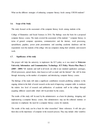 12
What are the different strategies of enhancing computer literacy levels among CHUSS students?
1.6. Scope of the Study
This study focused on the assessment of the computer literacy levels among students at the
College of Humanities and Social Sciences in 2016. The findings were the basis for a proposed
computer literacy course. The study covered the assessment of the students’ ‟ computer literacy in
terms of general computer operations, communication and the internet, word processing,
spreadsheets, graphics, power point presentations and searching academic databases and the
respondents were the students of the college who use computers during their scholarly and research
work.
1.7. Significance of the study
The project will help the university to implement the ICT policy as it was stated in Makerere
University Information and Communication Technology: ICT Policy Master Plan Phase 2
(2005 – 2009) “All students and staff at all levels are able to use standard application packages,
(Word processors, spread sheets, data bases) as well as email and the Internet” this will be done
through increasing on the number of computers and introducing computer literacy course.
The findings of the study will make a significant contribution towards proffering solutions to the
ongoing debate in the field of social research on the need of improving computer skills to eradicate
the relative low level of research and publications of academic staff at the college through
acquiring different search skills which will be provided by the course.
The results of this study will be used by the administrators as a basis for planning, designing and
implementing a computer literacy course. Also administrators may use the collected statistics or
outcomes to emphasize the need for a computer literacy course for students.
The results of the study can be a basis for other researchers‟ future references. It will also give
them idea on the importance of computer in the research process. They may include other variables
 