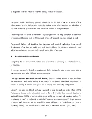 13
to deepen the study for effective computer literacy courses in education.
The project would significantly provide information on the state of the art in terms of ICT
infrastructural facilities in Makerere University and the extent of accessibility and utilization of
electronic resources by students for their research in relation to their productivity.
The findings will also assist in formulation of policy guidelines on using computers as a medium
of research and learning in all CHUSS schools of not only research but other subjects as well.
The research findings will invariably have theoretical and practical implications in the overall
development of the field of social work and service delivery in respect of accessibility and
utilization of electronic resources and research productivity of students.
1.8. Definition of operational terms
Computer; this is a machine that perform tasks or calculations according to a set of instructions,
or programs.
A computer can also be defined as an electronic device that can be used to enter, store, retrieve
and manipulate data using different software programs.
Literacy; National Assessment of Adult Literacy (NAAL) defines literacy as both task-based
and skills-based. Task-based literacy is the ability to use printed and written information to
function in society, to achieve one's goals, and to develop one's knowledge and potential.
Literacy” can also be defined as being educated or able to read and write (Mish, 2009).
Furthermore, literacy is also a term that describes the level of ability for a person to function in
society (Reinking, 2011). In looking at this general definition, one may ask questions such as: “to
be educated in what?” or “to be able to read what?” or even “how does one write?” Recent attempts
to answer such questions has led to multiple views of literacy or “multi-literacies” such as
technology literacy, information literacy, visual literacy, and media literacy (Tyner, 2008).
 