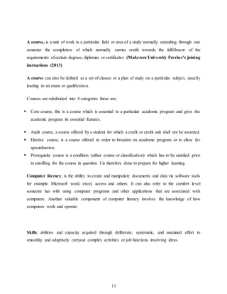14
A course, is a unit of work in a particular field or area of a study normally extending through one
semester the completion of which normally carries credit towards the fulfillment of the
requirements of certain degrees, diplomas or certificates (Makerere University Fresher’s joining
instructions (2013)
A course can also be defined as a set of classes or a plan of study on a particular subject, usually
leading to an exam or qualification.
Courses are subdivided into 4 categories these are;
 Core course, this is a course which is essential to a particular academic program and gives the
academic program its essential features.
 Audit course, a course offered by a student for which a credit or credit unit shall not be awarded.
 Elective course, is a course offered in order to broaden on academic program or to allow for
specialization.
 Prerequisite course is a condition (either course or classification) which has to be satisfied prior
to enrolling for the course in question. I is therefore done to prepare for higher learning.
Computer literacy; is the ability to create and manipulate documents and data via software tools
for example Microsoft word, excel, access and others. It can also refer to the comfort level
someone has with using computer programs and other applications that are associated with
computers. Another valuable component of computer literacy involves the knowledge of how
computers work and operate
Skills; abilities and capacity acquired through deliberate, systematic, and sustained effort to
smoothly and adaptively carryout complex activities or job functions involving ideas.
 
