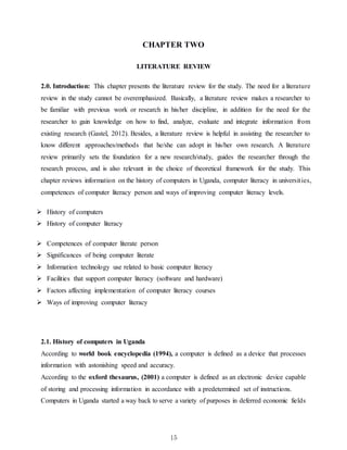 15
CHAPTER TWO
LITERATURE REVIEW
2.0. Introduction: This chapter presents the literature review for the study. The need for a literature
review in the study cannot be overemphasized. Basically, a literature review makes a researcher to
be familiar with previous work or research in his/her discipline, in addition for the need for the
researcher to gain knowledge on how to find, analyze, evaluate and integrate information from
existing research (Gastel, 2012). Besides, a literature review is helpful in assisting the researcher to
know different approaches/methods that he/she can adopt in his/her own research. A literature
review primarily sets the foundation for a new research/study, guides the researcher through the
research process, and is also relevant in the choice of theoretical framework for the study. This
chapter reviews information on the history of computers in Uganda, computer literacy in universities,
competences of computer literacy person and ways of improving computer literacy levels.
 History of computers
 History of computer literacy
 Competences of computer literate person
 Significances of being computer literate
 Information technology use related to basic computer literacy
 Facilities that support computer literacy (software and hardware)
 Factors affecting implementation of computer literacy courses
 Ways of improving computer literacy
2.1. History of computers in Uganda
According to world book encyclopedia (1994), a computer is defined as a device that processes
information with astonishing speed and accuracy.
According to the oxford thesaurus, (2001) a computer is defined as an electronic device capable
of storing and processing information in accordance with a predetermined set of instructions.
Computers in Uganda started a way back to serve a variety of purposes in deferred economic fields
 