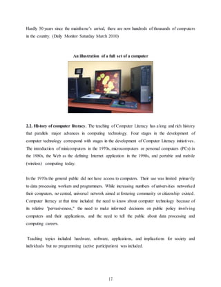 17
Hardly 50 years since the mainframe’s arrival, there are now hundreds of thousands of computers
in the country. (Daily Monitor Saturday March 2010)
An illustration of a full set of a computer
2.2. History of computer literacy. The teaching of Computer Literacy has a long and rich history
that parallels major advances in computing technology. Four stages in the development of
computer technology correspond with stages in the development of Computer Literacy initiatives.
The introduction of minicomputers in the 1970s, microcomputers or personal computers (PCs) in
the 1980s, the Web as the defining Internet application in the 1990s, and portable and mobile
(wireless) computing today.
In the 1970s the general public did not have access to computers. Their use was limited primarily
to data processing workers and programmers. While increasing numbers of universities networked
their computers, no central, universal network aimed at fostering community or citizenship existed.
Computer literacy at that time included the need to know about computer technology because of
its relative "pervasiveness," the need to make informed decisions on public policy involving
computers and their applications, and the need to tell the public about data processing and
computing careers.
Teaching topics included hardware, software, applications, and implications for society and
individuals but no programming (active participation) was included.
 