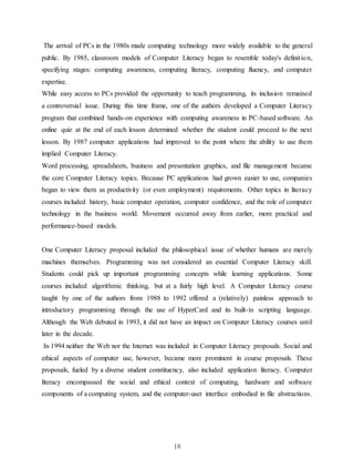 18
The arrival of PCs in the 1980s made computing technology more widely available to the general
public. By 1985, classroom models of Computer Literacy began to resemble today's definition,
specifying stages: computing awareness, computing literacy, computing fluency, and computer
expertise.
While easy access to PCs provided the opportunity to teach programming, its inclusion remained
a controversial issue. During this time frame, one of the authors developed a Computer Literacy
program that combined hands-on experience with computing awareness in PC-based software. An
online quiz at the end of each lesson determined whether the student could proceed to the next
lesson. By 1987 computer applications had improved to the point where the ability to use them
implied Computer Literacy.
Word processing, spreadsheets, business and presentation graphics, and file management became
the core Computer Literacy topics. Because PC applications had grown easier to use, companies
began to view them as productivity (or even employment) requirements. Other topics in literacy
courses included history, basic computer operation, computer confidence, and the role of computer
technology in the business world. Movement occurred away from earlier, more practical and
performance-based models.
One Computer Literacy proposal included the philosophical issue of whether humans are merely
machines themselves. Programming was not considered an essential Computer Literacy skill.
Students could pick up important programming concepts while learning applications. Some
courses included algorithmic thinking, but at a fairly high level. A Computer Literacy course
taught by one of the authors from 1988 to 1992 offered a (relatively) painless approach to
introductory programming through the use of HyperCard and its built-in scripting language.
Although the Web debuted in 1993, it did not have an impact on Computer Literacy courses until
later in the decade.
In 1994 neither the Web nor the Internet was included in Computer Literacy proposals. Social and
ethical aspects of computer use, however, became more prominent in course proposals. These
proposals, fueled by a diverse student constituency, also included application literacy. Computer
literacy encompassed the social and ethical context of computing, hardware and software
components of a computing system, and the computer-user interface embodied in file abstractions.
 