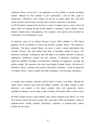 19
Application literacy covered how to use applications to solve problems in specific knowledge
domains. Although the Web continued to grow exponentially, it had not fully caught on
commercially. Additionally, home computer use had not yet reached critical mass, and online
content providers had just begun to provide direct consistent connections to the Internet
In 1997 the Internet emerged for the first time as a topic in Computer Literacy courses. Social and
ethical aspects of computing had also become significant components. Topics in literacy courses
included computer history and applications, how computers work, and the power and ethical use
of information in our technological society.
An influential report by the National Research Council (NRC) published in 1999 offered
guidelines for the development of courses that provided "computer fluency" with information
technology. (The phrase computer fluency was meant to convey a deeper understanding than
Computer Literacy.) This report defined three kinds of knowledge required for fluency with
information technology: Contemporary skills (the ability to use available information technology
applications), foundational concepts (the basic principles of information technology), and
intellectual capabilities (the ability to use information technology for organization, reasoning, and
problem solving). This represents a first step toward merging Computer Literacy with the idea of
Information Literacy, centering on the concept of "information technology." As this was happening
in Computer Literacy courses, portable and mobile technologies were becoming commonplace.
A computer with an Internet connection could be found in virtually every library. Although the
"digital divide" persisted, many homes had multiple computers, and college freshman in some
universities were required to have laptop computers (often with campus-wide wireless
capabilities).Computers were becoming as much of a fixture in the modern office as desks or chairs.
By 2000, Computer Literacy courses included entire sections dedicated to the "literate" use of the
Web. Because students still came to courses with a wide range of skills and experience, traditional
application-based teaching remained. Interestingly, exploration of computer-based (online)
teaching had also begun.
 
