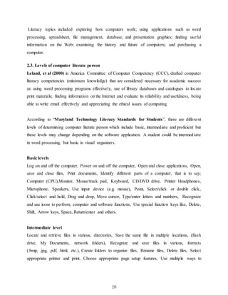 20
Literacy topics included exploring how computers work; using applications such as word
processing, spreadsheet, file management, database, and presentation graphics; finding useful
information on the Web; examining the history and future of computers; and purchasing a
computer.
2.3. Levels of computer literate person
Leland, et al (2000) in America Committee of Computer Competency (CCC), drafted computer
literacy competencies (minimum knowledge) that are considered necessary for academic success
as: using word processing programs effectively, use of library databases and catalogues to locate
print materials; finding information on the Internet and evaluate its reliability and usefulness, being
able to write email effectively and appreciating the ethical issues of computing.
According to “Maryland Technology Literacy Standards for Students”, there are different
levels of determining computer literate person which include basic, intermediate and proficient but
these levels may change depending on the software application. A student could be intermediate
in word processing, but basic in visual organizers.
Basic levels
Log on and off the computer, Power on and off the computer, Open and close applications, Open,
save and close files, Print documents, Identify different parts of a computer, that is to say;
Computer (CPU),Monitor, Mouse/track pad, Keyboard, CD/DVD drive, Printer Headphones,
Microphone, Speakers, Use input device (e.g. mouse), Point, Select/click or double click,
Click/select and hold, Drag and drop, Move cursor, Type/enter letters and numbers, Recognize
and use icons to perform, computer and software functions, Use special function keys like, Delete,
Shift, Arrow keys, Space, Return/enter and others.
Intermediate level
Locate and retrieve files in various, directories, Save the same file in multiple locations, (flash
drive, My Documents, network folders), Recognize and save files in various, formats
(.bmp, .jpg, .pdf, .html, etc.), Create folders to organize files, Rename files, Delete files, Select
appropriate printer and print, Choose appropriate page setup features, Use multiple ways to
 