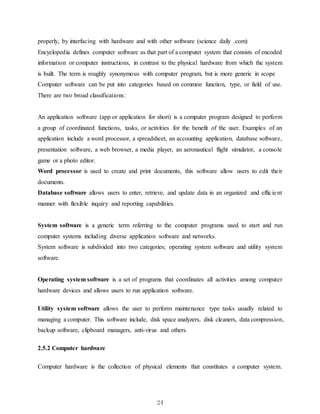 24
properly, by interfacing with hardware and with other software (science daily .com)
Encyclopedia defines computer software as that part of a computer system that consists of encoded
information or computer instructions, in contrast to the physical hardware from which the system
is built. The term is roughly synonymous with computer program, but is more generic in scope
Computer software can be put into categories based on common function, type, or field of use.
There are two broad classifications:
An application software (app or application for short) is a computer program designed to perform
a group of coordinated functions, tasks, or activities for the benefit of the user. Examples of an
application include a word processor, a spreadsheet, an accounting application, database software,
presentation software, a web browser, a media player, an aeronautical flight simulator, a console
game or a photo editor.
Word processor is used to create and print documents, this software allow users to edit their
documents.
Database software allows users to enter, retrieve, and update data in an organized and efficient
manner with flexible inquiry and reporting capabilities.
System software is a generic term referring to the computer programs used to start and run
computer systems including diverse application software and networks.
System software is subdivided into two categories; operating system software and utility system
software.
Operating system software is a set of programs that coordinates all activities among computer
hardware devices and allows users to run application software.
Utility system software allows the user to perform maintenance type tasks usually related to
managing a computer. This software include, disk space analyzers, disk cleaners, data compression,
backup software, clipboard managers, anti-virus and others.
2.5.2 Computer hardware
Computer hardware is the collection of physical elements that constitutes a computer system.
 