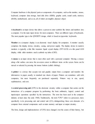 25
Computer hardware is the physical parts or components of a computer, such as the monitor, mouse,
keyboard, computer data storage, hard disk drive (HDD), graphic cards, sound cards, memory
(RAM), motherboard, and so on, all of which are tangible physical object
A keyboard is an input device that allows a person to enter symbols like letters and numbers into
a computer. It is the main input device for most computers. There are different types of keyboards.
The most popular type is the QWERTY design, which is based on typewriter keyboards.
Monitor or a computer display is an electronic visual display for computers. A monitor usually
comprises the display device, circuitry, casing, and power supply. The display device in modern
monitors is typically a thin film transistor liquid crystal display (TFT-LCD) or a flat panel LED
display, while older monitors used a cathode ray tubes (CRT).
A mouse is an input device that is most often used with a personal computer. Moving a mouse
along a flat surface can move the on-screen cursor to different items on the screen. Items can be
moved or selected by pressing the mouse buttons (called clicking).
A printer is a device that accepts text and graphic output from a computer and transfers the
information to paper, usually to standard size sheets of paper. Printers are sometimes sold with
computers, but more frequently are purchased separately. Printers vary in size, speed,
sophistication, and cost.
A central processing unit (CPU) is the electronic circuitry within a computer that carries out the
instructions of a computer program by performing the basic arithmetic, logical, control and
input/output operations specified by the instructions. The term has been used in the computer
industry at least since the early 1960s. Traditionally, the term "CPU" refers to a processor, more
specifically to its processing unit and control unit (CU), distinguishing these core elements of a
computer from external components such as main memory and input or output circuitry.
The form, design and implementation of CPUs have changed over the course of their history, but
 