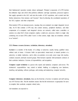 26
their fundamental operation remains almost unchanged. Principal components of a CPU include
the arithmetic logic unit (ALU) that performs arithmetic and logic operations, processor registers
that supply operands to the ALU and store the results of ALU operations, and a control unit that
fetches instructions from memory and "executes" them by directing the coordinated operations of
the ALU, registers and other components.
Most modern CPUs are microprocessors, meaning they are contained on a single integrated circuit
chip. An IC that contains a CPU may also contain memory, peripheral interfaces, and other
components of a computer; such integrated devices are variously called micro controllers or
systems on a chip (SoC). Some computers employ a multi-core processor, which is a single chip
containing two or more CPUs called "cores"; in that context, single chips are sometimes referred
to as "sockets".
2.5.3. Human resource (lecturer, technician, laboratory attendant)
Lecturer is a member of the faculty of a college or university usually having qualified status
without rank or tenure. A lecturer holds an open-ended, tenure-track or tenured position at a
university or similar institution, and is often an academic at an early career stage who teaches,
conducts research, and leads research groups. Most lecturers typically hold permanent contracts at
their academic institution. In terms of responsibilities and recognition.
Computer repair technician is a person who repairs and maintains computers and servers. The
technician's responsibilities may extend to include building or configuring new hardware,
installing and updating software packages, and creating and maintaining computer networks.
Computer laboratory attendants, these are the front-line of service to students and staff making
use of IT Services labs. The lab attendant ensures that the lab environment is appropriate for users
to complete their academic computer related tasks.
Lab attendants are expected to:
 