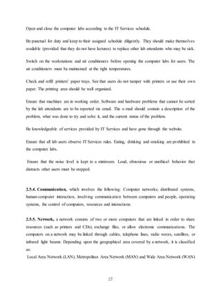 27
Open and close the computer labs according to the IT Services schedule.
Be punctual for duty and keep to their assigned schedule diligently. They should make themselves
available (provided that they do not have lectures) to replace other lab attendants who may be sick.
Switch on the workstations and air conditioners before opening the computer labs for users. The
air conditioners must be maintained at the right temperatures.
Check and refill printers' paper trays. See that users do not tamper with printers or use their own
paper. The printing area should be well organized.
Ensure that machines are in working order. Software and hardware problems that cannot be sorted
by the lab attendants are to be reported via email. The e-mail should contain a description of the
problem, what was done to try and solve it, and the current status of the problem.
Be knowledgeable of services provided by IT Services and have gone through the website.
Ensure that all lab users observe IT Services rules. Eating, drinking and smoking are prohibited in
the computer labs.
Ensure that the noise level is kept to a minimum. Loud, obnoxious or unethical behavior that
distracts other users must be stopped.
2.5.4. Communication, which involves the following: Computer networks; distributed systems,
human-computer interaction, involving communication between computers and people, operating
systems, the control of computers, resources and interactions.
2.5.5. Network, a network consists of two or more computers that are linked in order to share
resources (such as printers and CDs), exchange files, or allow electronic communications. The
computers on a network may be linked through cables, telephone lines, radio waves, satellites, or
infrared light beams. Depending upon the geographical area covered by a network, it is classified
as:
Local Area Network (LAN), Metropolitan Area Network (MAN) and Wide Area Network (WAN)
 