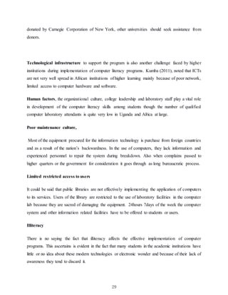 29
donated by Carnegie Corporation of New York, other universities should seek assistance from
donors.
Technological infrastructure to support the program is also another challenge faced by higher
institutions during implementation of computer literacy programs. Kumba (2011), noted that ICTs
are not very well spread in African institutions of higher learning mainly because of poor network,
limited access to computer hardware and software.
Human factors, the organizational culture, college leadership and laboratory staff play a vital role
in development of the computer literacy skills among students though the number of qualified
computer laboratory attendants is quite very low in Uganda and Africa at large.
Poor maintenance culture,
Most of the equipment procured for the information technology is purchase from foreign countries
and as a result of the nation’s backwardness. In the use of computers, they lack information and
experienced personnel to repair the system during breakdown. Also when complains passed to
higher quarters or the government for consideration it goes through as long bureaucratic process.
Limited restricted access to users
It could be said that public libraries are not effectively implementing the application of computers
to its services. Users of the library are restricted to the use of laboratory facilities in the computer
lab because they are sacred of damaging the equipment. 24hours 7days of the week the computer
system and other information related facilities have to be offered to students or users.
Illiteracy
There is no saying the fact that illiteracy affects the effective implementation of computer
programs. This ascertains is evident in the fact that many students in the academic institutions have
little or no idea about these modern technologies or electronic wonder and because of their lack of
awareness they tend to discard it.
 
