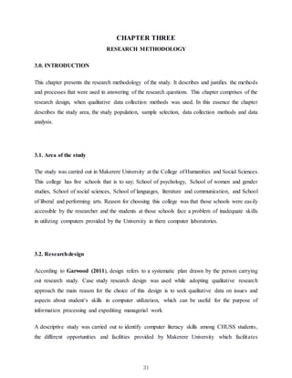 31
CHAPTER THREE
RESEARCH METHODOLOGY
3.0. INTRODUCTION
This chapter presents the research methodology of the study. It describes and justifies the methods
and processes that were used in answering of the research questions. This chapter comprises of the
research design, when qualitative data collection methods was used. In this essence the chapter
describes the study area, the study population, sample selection, data collection methods and data
analysis.
3.1. Area of the study
The study was carried out in Makerere University at the College of Humanities and Social Sciences.
This college has five schools that is to say; School of psychology, School of women and gender
studies, School of social sciences, School of languages, literature and communication, and School
of liberal and performing arts. Reason for choosing this college was that those schools were easily
accessible by the researcher and the students at those schools face a problem of inadequate skills
in utilizing computers provided by the University in there computer laboratories.
3.2. Researchdesign
According to Garwood (2011), design refers to a systematic plan drawn by the person carrying
out research study. Case study research design was used while adopting qualitative research
approach the main reason for the choice of this design is to seek qualitative data on issues and
aspects about student’s skills in computer utilization, which can be useful for the purpose of
information processing and expediting managerial work
A descriptive study was carried out to identify computer literacy skills among CHUSS students,
the different opportunities and facilities provided by Makerere University which facilitates
 