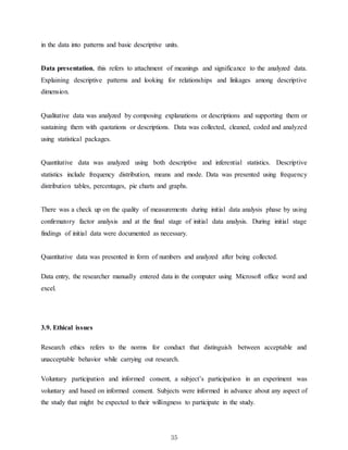 35
in the data into patterns and basic descriptive units.
Data presentation, this refers to attachment of meanings and significance to the analyzed data.
Explaining descriptive patterns and looking for relationships and linkages among descriptive
dimension.
Qualitative data was analyzed by composing explanations or descriptions and supporting them or
sustaining them with quotations or descriptions. Data was collected, cleaned, coded and analyzed
using statistical packages.
Quantitative data was analyzed using both descriptive and inferential statistics. Descriptive
statistics include frequency distribution, means and mode. Data was presented using frequency
distribution tables, percentages, pie charts and graphs.
There was a check up on the quality of measurements during initial data analysis phase by using
confirmatory factor analysis and at the final stage of initial data analysis. During initial stage
findings of initial data were documented as necessary.
Quantitative data was presented in form of numbers and analyzed after being collected.
Data entry, the researcher manually entered data in the computer using Microsoft office word and
excel.
3.9. Ethical issues
Research ethics refers to the norms for conduct that distinguish between acceptable and
unacceptable behavior while carrying out research.
Voluntary participation and informed consent, a subject’s participation in an experiment was
voluntary and based on informed consent. Subjects were informed in advance about any aspect of
the study that might be expected to their willingness to participate in the study.
 