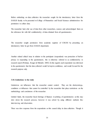 36
Before embarking on data collection the researcher sought for the introductory letter from the
EASLIS faculty to be presented to College of Humanities and Social Sciences administration for
permission to collect data.
The researcher had a fair use of data from other researchers, sources and acknowledged them on
the references list with full confidentiality of data obtained from all questionnaires.
The researcher sought permission from academic registrar of CHUSS by presenting an
introductory letter he got from EASLIS department.
Another related ethical issue in relation to the participant (respondent) was protection of his/her
privacy in responding to the questionnaire, this is otherwise referred to as confidentiality in
research report (Welman, Kruger & Mitchell, 2005). In this regards each respondent was informed
in the questionnaire that the data collected would be kept in confidence, and would be used for the
research purpose only.
3.10. Limitations to the study
Limitations are influences that the researcher cannot control. They are the shortcomings,
conditions or influences that cannot be controlled by the researcher that place restrictions on the
methodology and conclusions of the researcher.
Limited funds, the researcher faced shortage of finances in printing of questionnaires as this may
slow down the research process; however it was solved by using different methods like
interviewing and observation.
There was slow response from the respondents as this caused delay in data collection. Though it
 
