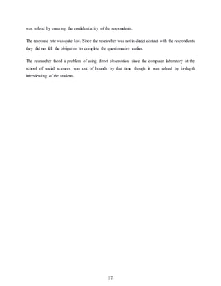 37
was solved by ensuring the confidentiality of the respondents.
The response rate was quite low. Since the researcher was not in direct contact with the respondents
they did not fell the obligation to complete the questionnaire earlier.
The researcher faced a problem of using direct observation since the computer laboratory at the
school of social sciences was out of bounds by that time though it was solved by in-depth
interviewing of the students.
 