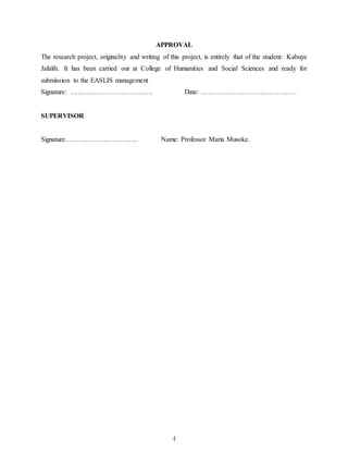 4
APPROVAL
The research project, originality and writing of this project, is entirely that of the student: Kabuye
Jafalih. It has been carried out at College of Humanities and Social Sciences and ready for
submission to the EASLIS management
Signature: ……………………………… Date: ……………………………………
SUPERVISOR
Signature………………………….. Name: Professor Maria Musoke.
 