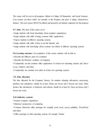 45
The course will be core to all programs offered at College Of Humanities and Social Sciences.
Core courses are those which are essential to the Program and gives it unique characteristic
features. The core courses MUST be offered and passed by all students registered for the program
5.7. Aims: The aims of the course are to:
• Equip students with basic knowledge about computer organization;
• Equip students with skills of using common office applications;
• Expose students to different operating systems;
• Equip students with skills of how to use the Internet; and
• Equip students with knowledge about common text editors in different operating systems.
5.8. Learning outcomes: On completion of this course, students will be able to:
• Describe the different parts of a computer
• Describe the historical evolution of computers
• Competently use the common office applications in at least two operating systems and; that is
to say, windows and Linux.
• Competently use common text editor in at least two operating systems
5.9. Time allocation
The time allocated for the Computer Literacy for students adopting information processing,
database and calculations should be at least 2hours per lesson and 2 lessons per week. Other
lectures like introduction to hardware and software should be at least for 1hour per lesson and 2
lessons per week.
5.10. Indicative content:
• General computer organization
• Historical perspectives of computing
• Common Microsoft office packages for example word, excel, access, publisher, PowerPoint
and others
• Office packages in other operating systems for example Ubuntu
 
