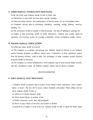 48
 THIRD MODULE: INFORMATION PROCESSING
At the end of this topic Students should be able to realize that:
(a) Information is data which has been given specific meaning.
(b) Data processing involves the transformation of data by means of a set of predefined rules;
(c) Computers process data by performing calculation, searching, sorting, deleting, inserting,
updating, etc.
(d) The correctness of data is essential in data processing - the idea of “garbage-in garbage-out”
(e) Output of data processing should be useful information. Students may acquire hands-on
experience on a real time system, for example, a simplified version of telephone enquiry system.
 FOURTH MODULE: EDUCATION
The following topics should be covered:
(a) The computer as a teaching and learning tool. Students should be allowed to use computer
assisted learning programs on different subject areas. A discussion on their experiences gained
from the learning activities could be held. The advantages of using computer assisted learning
programs should be discussed.
(b) The computer as a school administrative tool Computers may be used to keep student records,
class list, examination results, etc. Related computer outputs may be shown to students.
SECOND SEMESTER
 FIRST MODULE: TEXT PROCESSING
1. Students should be asked to type in a piece of text related to their experiences, such as letters,
diaries or stories. The text will be saved, edited, formatted and printed. When editing the text
typed, students should be able to:
(a) Add text at a desired insertion point.
(b) Select desired blocks or sections of text
(c) Delete characters, words, lines and paragraphs
(d) Move or copy a block of text from one location to another.
(e) Search for or replace a word in the text. Students should be able to adjust the format typed
 