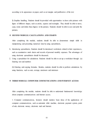 49
according to its appearance on paper, such as set margins and justification of the text
2. Graphics handling, Students should be provided with opportunities to draw color pictures with
figure of different shapes, such as circles, squares and rectangles. They should be able to move,
copy, resize and delete these figures in the pictures. Students should be able to save and print the
pictures.
 SECOND MODULE: CALCULATIONS AND CHARTS
After completing the module, students should be able to demonstrate simple skills in
manipulating and presenting numerical data by using spreadsheets.
1. Introducing spreadsheets, Students should be introduced worksheets related to their experiences,
such as examination mark sheets and records of personal monthly expenses. The advantages of
using electronic spreadsheets should be discussed.
2. Using a spreadsheet for calculations Students should be able to set up a worksheet through: (a)
Entering text and numbers
(b) Entering and copying formulas. Besides, students should be able to perform calculations by
using functions, such as sum, average, maximum and minimum
 THIRD MODULE: COMPUTER COMMUNICATIONS AND INTERNET ACCESS
After completing the module, students should be able to understand fundamental knowledge
about computer communications and Internet access.
1. Computer communications, lecturers should mention basic ideas of the applications of
computer communications, such as automatic teller machine, electronic payment system, point
of sale, electronic money, electronic mail and Internet.
 