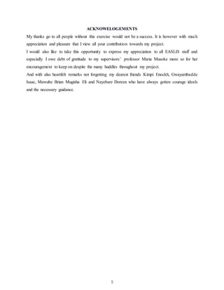 5
ACKNOWELOGEMENTS
My thanks go to all people without this exercise would not be a success. It is however with much
appreciation and pleasure that I view all your contribution towards my project.
I would also like to take this opportunity to express my appreciation to all EASLIS staff and
especially I owe debt of gratitude to my supervisors’ professor Maria Musoke more so for her
encouragement to keep on despite the many huddles throughout my project.
And with also heartfelt remarks not forgetting my dearest friends Kimpi Enockh, Gwayambadde
Isaac, Mawube Brian Mugisha Eli and Nayebare Doreen who have always gotten courage ideals
and the necessary guidance.
 