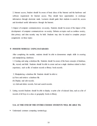 50
2. Internet access, Student should be aware of basic ideas of the Internet and the hardware and
software requirement for Internet access. They should have opportunities to exchange
information through electronic mails. Lecturers should guide their students to search for, access
and download useful information through the Internet.
3. Impact of computer communications on society, Students should be aware of the impact of the
development of computer communications on society. Debates on topics such as cashless society,
data privacy and data security may be held. Students may also be asked to complete project
assignments on these topics
 FOURTH MODULE: USING DATABASES
After completing the module, students should be able to demonstrate simple skills in creating
and manipulating databases.
1. Creating and using a database file, Students should be aware of the basic concepts of database,
file, record, and field. Students should be able to create and use a single database related to their
experience, such as file of student records or library book records.
2. Manipulating a database file Students should be able to:
(a) Save and retrieve a database file.
(b) Display and edit records.
(c) Add and delete records, Sort and search records.
3. Listing records Students should be able to display or print a list of selected data, such as a list of
records of all boys in a class or geography books in library
5.14. AT THE END OF THE ENTIRE COURSE STUDENTS WILL BE ABLE TO;
 Understand common computing terminology;
 