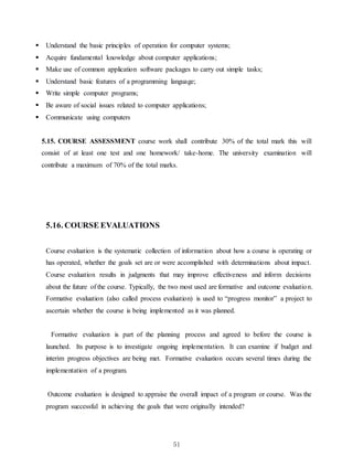 51
 Understand the basic principles of operation for computer systems;
 Acquire fundamental knowledge about computer applications;
 Make use of common application software packages to carry out simple tasks;
 Understand basic features of a programming language;
 Write simple computer programs;
 Be aware of social issues related to computer applications;
 Communicate using computers
5.15. COURSE ASSESSMENT course work shall contribute 30% of the total mark this will
consist of at least one test and one homework/ take-home. The university examination will
contribute a maximum of 70% of the total marks.
5.16. COURSE EVALUATIONS
Course evaluation is the systematic collection of information about how a course is operating or
has operated, whether the goals set are or were accomplished with determinations about impact.
Course evaluation results in judgments that may improve effectiveness and inform decisions
about the future of the course. Typically, the two most used are formative and outcome evaluation.
Formative evaluation (also called process evaluation) is used to “progress monitor” a project to
ascertain whether the course is being implemented as it was planned.
Formative evaluation is part of the planning process and agreed to before the course is
launched. Its purpose is to investigate ongoing implementation. It can examine if budget and
interim progress objectives are being met. Formative evaluation occurs several times during the
implementation of a program.
Outcome evaluation is designed to appraise the overall impact of a program or course. Was the
program successful in achieving the goals that were originally intended?
 