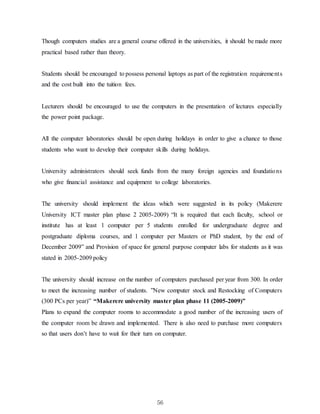 56
Though computers studies are a general course offered in the universities, it should be made more
practical based rather than theory.
Students should be encouraged to possess personal laptops as part of the registration requirements
and the cost built into the tuition fees.
Lecturers should be encouraged to use the computers in the presentation of lectures especially
the power point package.
All the computer laboratories should be open during holidays in order to give a chance to those
students who want to develop their computer skills during holidays.
University administrators should seek funds from the many foreign agencies and foundations
who give financial assistance and equipment to college laboratories.
The university should implement the ideas which were suggested in its policy (Makerere
University ICT master plan phase 2 2005-2009) “It is required that each faculty, school or
institute has at least 1 computer per 5 students enrolled for undergraduate degree and
postgraduate diploma courses, and 1 computer per Masters or PhD student, by the end of
December 2009” and Provision of space for general purpose computer labs for students as it was
stated in 2005-2009 policy
The university should increase on the number of computers purchased per year from 300. In order
to meet the increasing number of students. ”New computer stock and Restocking of Computers
(300 PCs per year)” “Makerere university master plan phase 11 (2005-2009)”
Plans to expand the computer rooms to accommodate a good number of the increasing users of
the computer room be drawn and implemented. There is also need to purchase more computers
so that users don’t have to wait for their turn on computer.
 