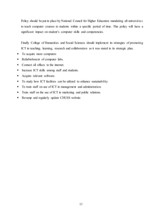 57
Policy should be put in place by National Council for Higher Education mandating all universities
to teach computer courses to students within a specific period of time. This policy will have a
significant impact on student’s computer skills and competencies.
Finally College of Humanities and Social Sciences should implement its strategies of promoting
ICT in teaching, learning, research and collaboration as it was stated in its strategic plan.
 To acquire more computers
 Refurbishment of computer labs.
 Connect all offices to the internet.
 Increase ICT skills among staff and students.
 Acquire relevant software.
 To study how ICT facilities can be utilized to enhance sustainability
 To train staff on use of ICT in management and administration.
 Train staff on the use of ICT in marketing and public relations.
 Revamp and regularly update CHUSS website
 