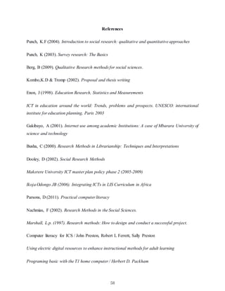 58
References
Punch, K.F (2004). Introduction to social research: qualitative and quantitative approaches
Punch, K (2003). Survey research: The Basics
Berg, B (2009). Qualitative Research methods for social sciences.
Kombo,K.D & Tromp (2002). Proposal and thesis writing
Enon, J (1998). Education Research, Statistics and Measurements
ICT in education around the world: Trends, problems and prospects. UNESCO: international
institute for education planning, Paris 2003
Gakibayo, A (2001). Internet use among academic Institutions: A case of Mbarara University of
science and technology
Busha, C (2000). Research Methods in Librarianship: Techniques and Interpretations
Dooley, D (2002). Social Research Methods
Makerere University ICT master plan policy phase 2 (2005-2009)
Ikoja Odongo JB (2006). Integrating ICTs in LIS Curriculum in Africa
Parsons, D (2011). Practical computer literacy
Nachmias, F (2002). Research Methods in the Social Sciences.
Marshall, L.p. (1997). Research methods: How to design and conduct a successful project.
Computer literacy for ICS / John Preston, Robert L Ferrett, Sally Preston
Using electric digital resources to enhance instructional methods for adult learning
Programing basic with the T1 home computer / Herbert D. Packham
 