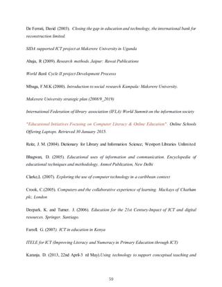 59
De Ferrati, David (2003). Closing the gap in education and technology, the international bank for
reconstruction limited.
SIDA supported ICT project at Makerere University in Uganda
Ahuja, R (2009). Research methods. Jaipur: Rawat Publications
World Bank Cycle II project Development Processs
Mbaga, F.M.K (2000). Introduction to social research Kampala: Makerere University.
Makerere University strategic plan (2008/9_2019)
International Federation of library association (IFLA) World Summit on the information society
"Educational Initiatives Focusing on Computer Literacy & Online Education". Online Schools
Offering Laptops. Retrieved 30 January 2015.
Reitz, J. M. (2004). Dictionary for Library and Information Science; Westport Libraries Unlimited
Bhagwan, D. (2005). Educational uses of information and communication. Encyclopedia of
educational techniques and methodology. Anmol Publication, New Delhi
Clarke,L (2007). Exploring the use of computer technology in a caribbean context
Crook, C.(2005). Computers and the collaborative experience of learning. Mackays of Chatham
plc, London
Deepark. K. and Turner. J. (2006). Education for the 21st Century-Impact of ICT and digital
resources. Springer. Santiago.
Farrell. G. (2007). ICT in education in Kenya
ITELE for ICT (Improving Literacy and Numeracy in Primary Education through ICT)
Karanja. D. (2013, 22nd April-3 rd May).Using technology to support conceptual teaching and
 