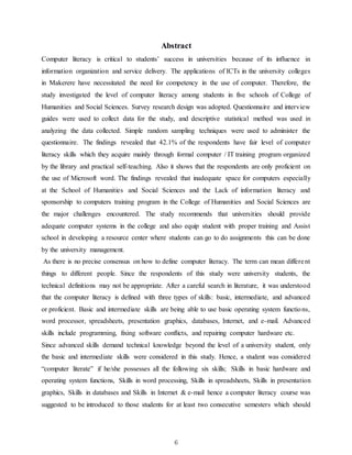 6
Abstract
Computer literacy is critical to students’ success in universities because of its influence in
information organization and service delivery. The applications of ICTs in the university colleges
in Makerere have necessitated the need for competency in the use of computer. Therefore, the
study investigated the level of computer literacy among students in five schools of College of
Humanities and Social Sciences. Survey research design was adopted. Questionnaire and interview
guides were used to collect data for the study, and descriptive statistical method was used in
analyzing the data collected. Simple random sampling techniques were used to administer the
questionnaire. The findings revealed that 42.1% of the respondents have fair level of computer
literacy skills which they acquire mainly through formal computer / IT training program organized
by the library and practical self-teaching. Also it shows that the respondents are only proficient on
the use of Microsoft word. The findings revealed that inadequate space for computers especially
at the School of Humanities and Social Sciences and the Lack of information literacy and
sponsorship to computers training program in the College of Humanities and Social Sciences are
the major challenges encountered. The study recommends that universities should provide
adequate computer systems in the college and also equip student with proper training and Assist
school in developing a resource center where students can go to do assignments this can be done
by the university management.
As there is no precise consensus on how to define computer literacy. The term can mean different
things to different people. Since the respondents of this study were university students, the
technical definitions may not be appropriate. After a careful search in literature, it was understood
that the computer literacy is defined with three types of skills: basic, intermediate, and advanced
or proficient. Basic and intermediate skills are being able to use basic operating system functions,
word processor, spreadsheets, presentation graphics, databases, Internet, and e-mail. Advanced
skills include programming, fixing software conflicts, and repairing computer hardware etc.
Since advanced skills demand technical knowledge beyond the level of a university student, only
the basic and intermediate skills were considered in this study. Hence, a student was considered
“computer literate” if he/she possesses all the following six skills; Skills in basic hardware and
operating system functions, Skills in word processing, Skills in spreadsheets, Skills in presentation
graphics, Skills in databases and Skills in Internet & e-mail hence a computer literacy course was
suggested to be introduced to those students for at least two consecutive semesters which should
 