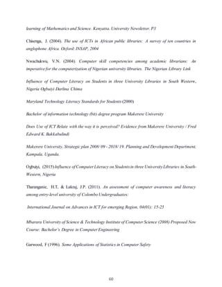60
learning of Mathematics and Science. Kenyatta. University Newsletter. P3
Chisenga, J. (2004). The use of ICTs in African public libraries: A survey of ten countries in
anglophone Africa. Oxford: INSAP, 2004
Nwachukwu, V.N. (2004). Computer skill competencies among academic librarians: An
imperative for the computerization of Nigerian university libraries. The Nigerian Library Link
Influence of Computer Literacy on Students in three University Libraries in South Western,
Nigeria Ogbuiyi Darlina Chima
Maryland Technology Literacy Standards for Students (2000)
Bachelor of information technology (bit) degree program Makerere University
Does Use of ICT Relate with the way it is perceived? Evidence from Makerere University / Fred
Edward K. Bakkabulindi
Makerere University. Strategic plan 2008/ 09 - 2018/ 19. Planning and Development Department,
Kampala, Uganda.
Ogbuiyi, (2015) Influence of ComputerLiteracy on Studentsin three UniversityLibraries in South-
Western, Nigeria
Tharanganie, H.T, & Lakraj, J.P. (2011). An assessment of computer awareness and literacy
among entry-level university of Colombo Undergraduates:
International Journal on Advances in ICT for emerging Region, 04(01): 15-25
Mbarara University of Science & Technology Institute of Computer Science (2008) Proposed New
Course: Bachelor’s Degree in Computer Engineering
Garwood, F (1996). Some Applications of Statistics in Computer Safety
 