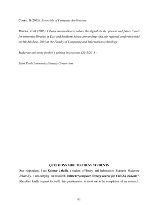 61
Comer, D (2005). Essentials of Computer Architecture
Musoke, et.all (2005). Library automation to reduce the digital divide: present and future trends
for university libraries in East and Southern Africa: proceedings of a sub-regional conference held
on 6th-8th June, 2005 at the Faculty of Computing and Information technology
Makerere university fresher’s joining instructions (2013/2014)
Saint Paul Community Literacy Consortium
QUESTIONNAIRE TO CHUSS STUDENTS
Dear respondent, I am Kabuye Jafalih, a student of library and Information Sciences Makerere
University. I am carrying out research entitled “computer literacy course for CHUSS students”.
I therefore kindly request for to fill this questionnaire to assist me in the completion of my research.
 