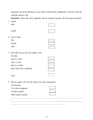 62
I guarantee that all the information given shall be treated with confidentiality and will be used for
academic purposes only.
Instruction: Please tick where applicable and for structured questions fill in the spaces provided.
1. Gender
Male
Female
2. Year of study
First
Second
Third
3. How often do you visit the computer Lab?
Everyday
Once in a week
Twice a week
Once in a month
Only when I have assignment
Never
4. Why do usually visit the Lab? (please tick where appropriate)
Face booking
To do class assignment
To make research
Others (please specify)
………………………………………………………………………………………………………
………………………………………………………………............................................................
........................................................................................................................
 