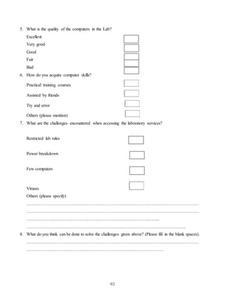 63
5. What is the quality of the computers in the Lab?
Excellent
Very good
Good
Fair
Bad
6. How do you acquire computer skills?
Practical training courses
Assisted by friends
Try and error
Others (please mention)
7. What are the challenges encountered when accessing the laboratory services?
Restricted lab rules
Power breakdown
Few computers
Viruses
Others (please specify)
………………………………………………………………………………………………………
………………………………………………………………………………………………………
……………………………………………………………………………....
………………………………………………………………………………………………
8. What do you think can be done to solve the challenges given above? (Please fill in the blank spaces).
………………………………………………………………………………………………………
…………………………………………………………………………………
 