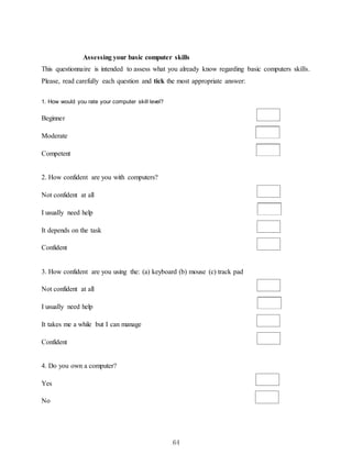 64
Assessing your basic computer skills
This questionnaire is intended to assess what you already know regarding basic computers skills.
Please, read carefully each question and tick the most appropriate answer:
1. How would you rate your computer skill level?
Beginner
Moderate
Competent
2. How confident are you with computers?
Not confident at all
I usually need help
It depends on the task
Confident
3. How confident are you using the: (a) keyboard (b) mouse (c) track pad
Not confident at all
I usually need help
It takes me a while but I can manage
Confident
4. Do you own a computer?
Yes
No
 