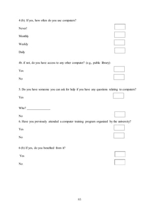 65
4 (b). If yes, how often do you use computers?
Never!
Monthly
Weekly
Daily
4b. if not, do you have access to any other computer? (e.g., public library)
Yes
No
5. Do you have someone you can ask for help if you have any questions relating to computers?
Yes
Who? _______________
No
6. Have you previously attended a computer training program organized by the university?
Yes
No
6 (b) If yes, do you benefited from it?
Yes
No
 