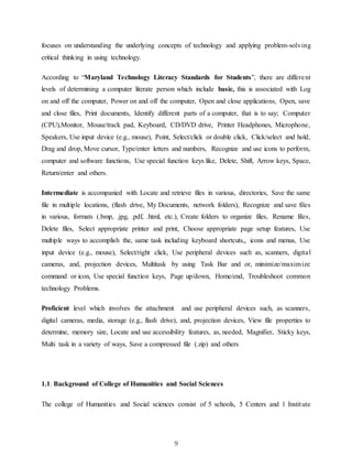 9
focuses on understanding the underlying concepts of technology and applying problem-solving
critical thinking in using technology.
According to “Maryland Technology Literacy Standards for Students”, there are different
levels of determining a computer literate person which include basic, this is associated with Log
on and off the computer, Power on and off the computer, Open and close applications, Open, save
and close files, Print documents, Identify different parts of a computer, that is to say; Computer
(CPU),Monitor, Mouse/track pad, Keyboard, CD/DVD drive, Printer Headphones, Microphone,
Speakers, Use input device (e.g., mouse), Point, Select/click or double click, Click/select and hold,
Drag and drop, Move cursor, Type/enter letters and numbers, Recognize and use icons to perform,
computer and software functions, Use special function keys like, Delete, Shift, Arrow keys, Space,
Return/enter and others.
Intermediate is accompanied with Locate and retrieve files in various, directories, Save the same
file in multiple locations, (flash drive, My Documents, network folders), Recognize and save files
in various, formats (.bmp, .jpg, .pdf, .html, etc.), Create folders to organize files, Rename files,
Delete files, Select appropriate printer and print, Choose appropriate page setup features, Use
multiple ways to accomplish the, same task including keyboard shortcuts,, icons and menus, Use
input device (e.g., mouse), Select/right click, Use peripheral devices such as, scanners, digital
cameras, and, projection devices, Multitask by using Task Bar and or, minimize/maximize
command or icon, Use special function keys, Page up/down, Home/end, Troubleshoot common
technology Problems.
Proficient level which involves the attachment and use peripheral devices such, as scanners,
digital cameras, media, storage (e.g., flash drive), and, projection devices, View file properties to
determine, memory size, Locate and use accessibility features, as, needed, Magnifier, Sticky keys,
Multi task in a variety of ways, Save a compressed file (.zip) and others
1.1. Background of College of Humanities and Social Sciences
The college of Humanities and Social sciences consist of 5 schools, 5 Centers and 1 Institute
 