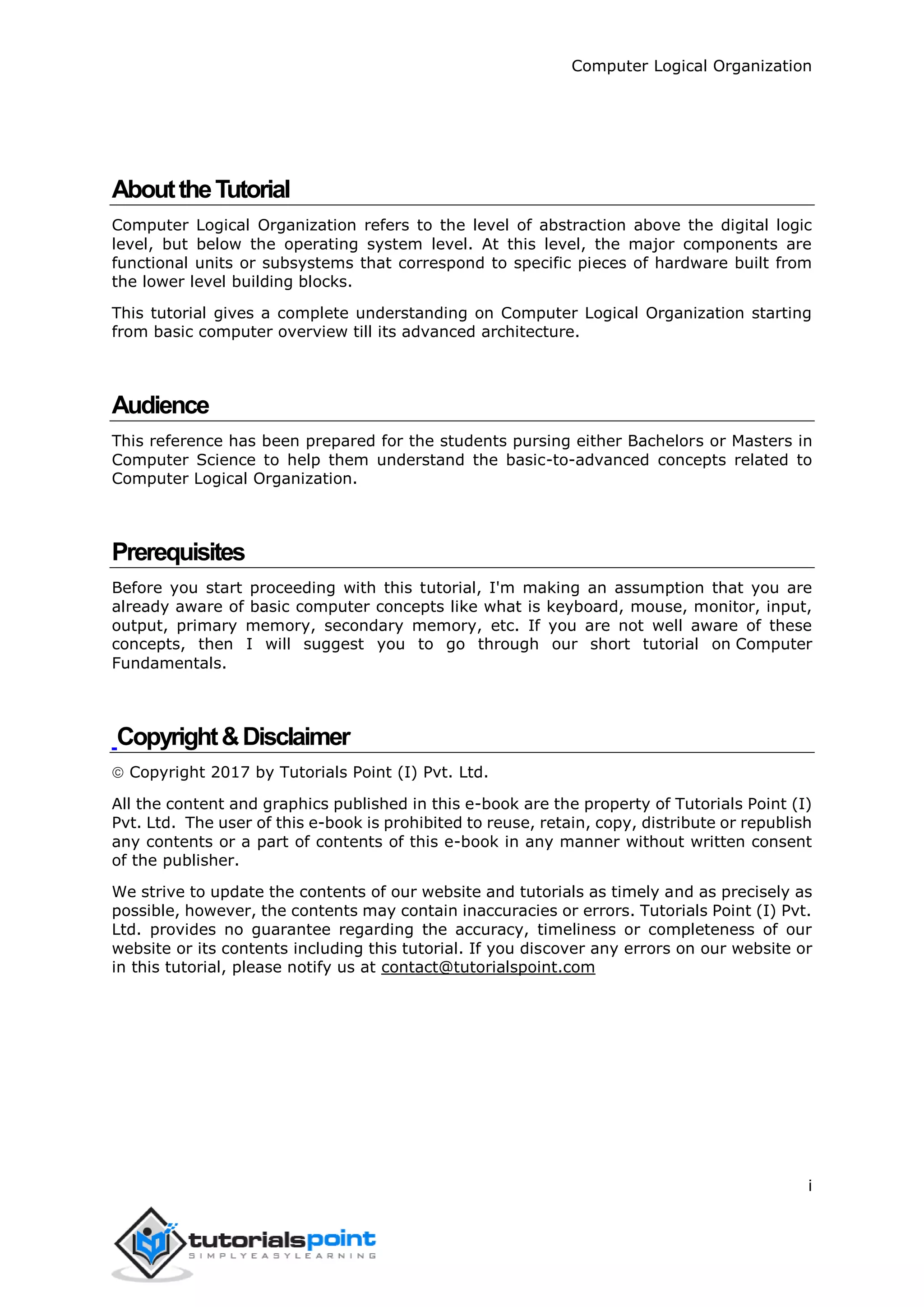 Computer Logical Organization
i
AbouttheTutorial
Computer Logical Organization refers to the level of abstraction above the digital logic
level, but below the operating system level. At this level, the major components are
functional units or subsystems that correspond to specific pieces of hardware built from
the lower level building blocks.
This tutorial gives a complete understanding on Computer Logical Organization starting
from basic computer overview till its advanced architecture.
Audience
This reference has been prepared for the students pursing either Bachelors or Masters in
Computer Science to help them understand the basic-to-advanced concepts related to
Computer Logical Organization.
Prerequisites
Before you start proceeding with this tutorial, I'm making an assumption that you are
already aware of basic computer concepts like what is keyboard, mouse, monitor, input,
output, primary memory, secondary memory, etc. If you are not well aware of these
concepts, then I will suggest you to go through our short tutorial on Computer
Fundamentals.
Copyright&Disclaimer
 Copyright 2017 by Tutorials Point (I) Pvt. Ltd.
All the content and graphics published in this e-book are the property of Tutorials Point (I)
Pvt. Ltd. The user of this e-book is prohibited to reuse, retain, copy, distribute or republish
any contents or a part of contents of this e-book in any manner without written consent
of the publisher.
We strive to update the contents of our website and tutorials as timely and as precisely as
possible, however, the contents may contain inaccuracies or errors. Tutorials Point (I) Pvt.
Ltd. provides no guarantee regarding the accuracy, timeliness or completeness of our
website or its contents including this tutorial. If you discover any errors on our website or
in this tutorial, please notify us at contact@tutorialspoint.com
 