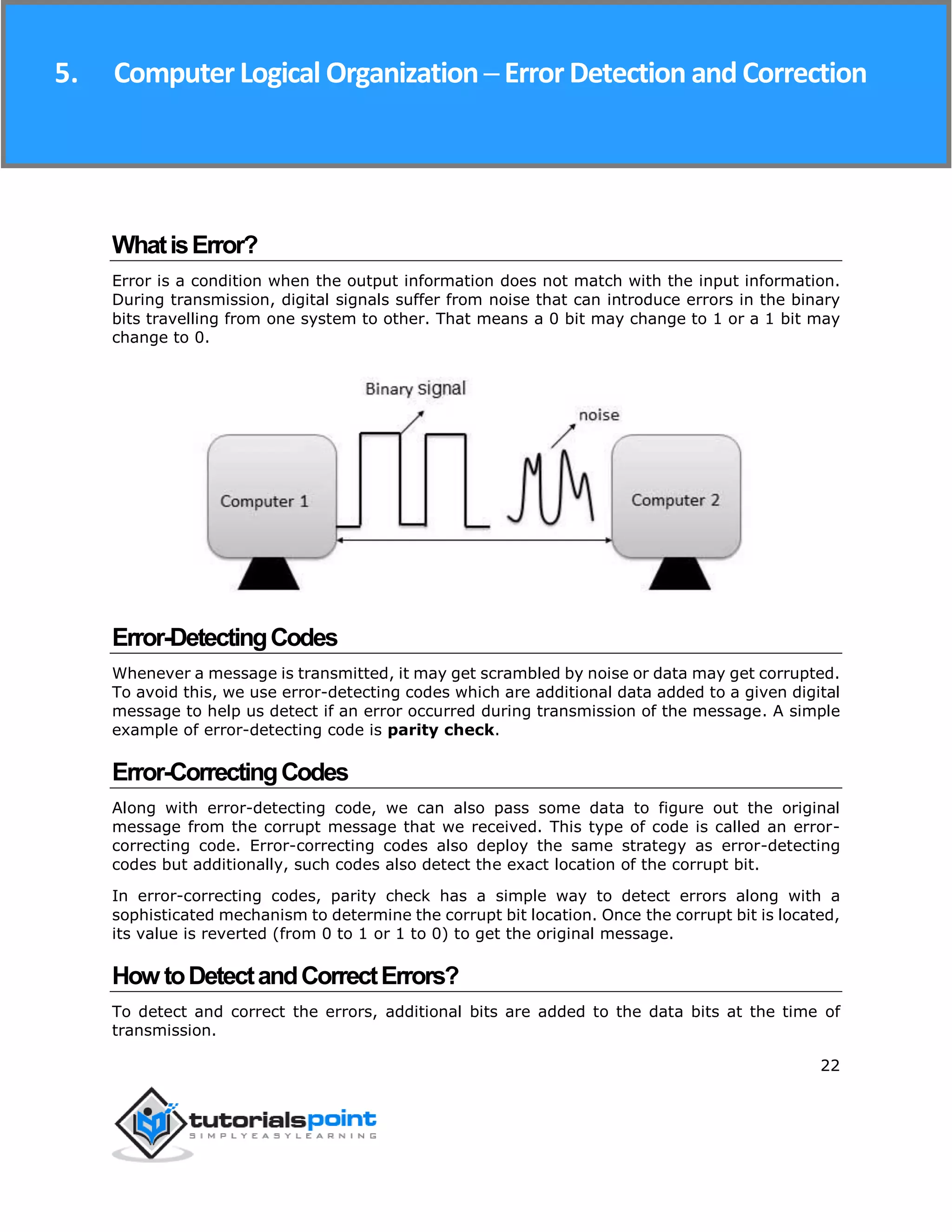 Computer Logical Organization
22
WhatisError?
Error is a condition when the output information does not match with the input information.
During transmission, digital signals suffer from noise that can introduce errors in the binary
bits travelling from one system to other. That means a 0 bit may change to 1 or a 1 bit may
change to 0.
Error-DetectingCodes
Whenever a message is transmitted, it may get scrambled by noise or data may get corrupted.
To avoid this, we use error-detecting codes which are additional data added to a given digital
message to help us detect if an error occurred during transmission of the message. A simple
example of error-detecting code is parity check.
Error-CorrectingCodes
Along with error-detecting code, we can also pass some data to figure out the original
message from the corrupt message that we received. This type of code is called an error-
correcting code. Error-correcting codes also deploy the same strategy as error-detecting
codes but additionally, such codes also detect the exact location of the corrupt bit.
In error-correcting codes, parity check has a simple way to detect errors along with a
sophisticated mechanism to determine the corrupt bit location. Once the corrupt bit is located,
its value is reverted (from 0 to 1 or 1 to 0) to get the original message.
HowtoDetectandCorrectErrors?
To detect and correct the errors, additional bits are added to the data bits at the time of
transmission.
5. ComputerLogical Organization ─ ErrorDetection and Correction
 