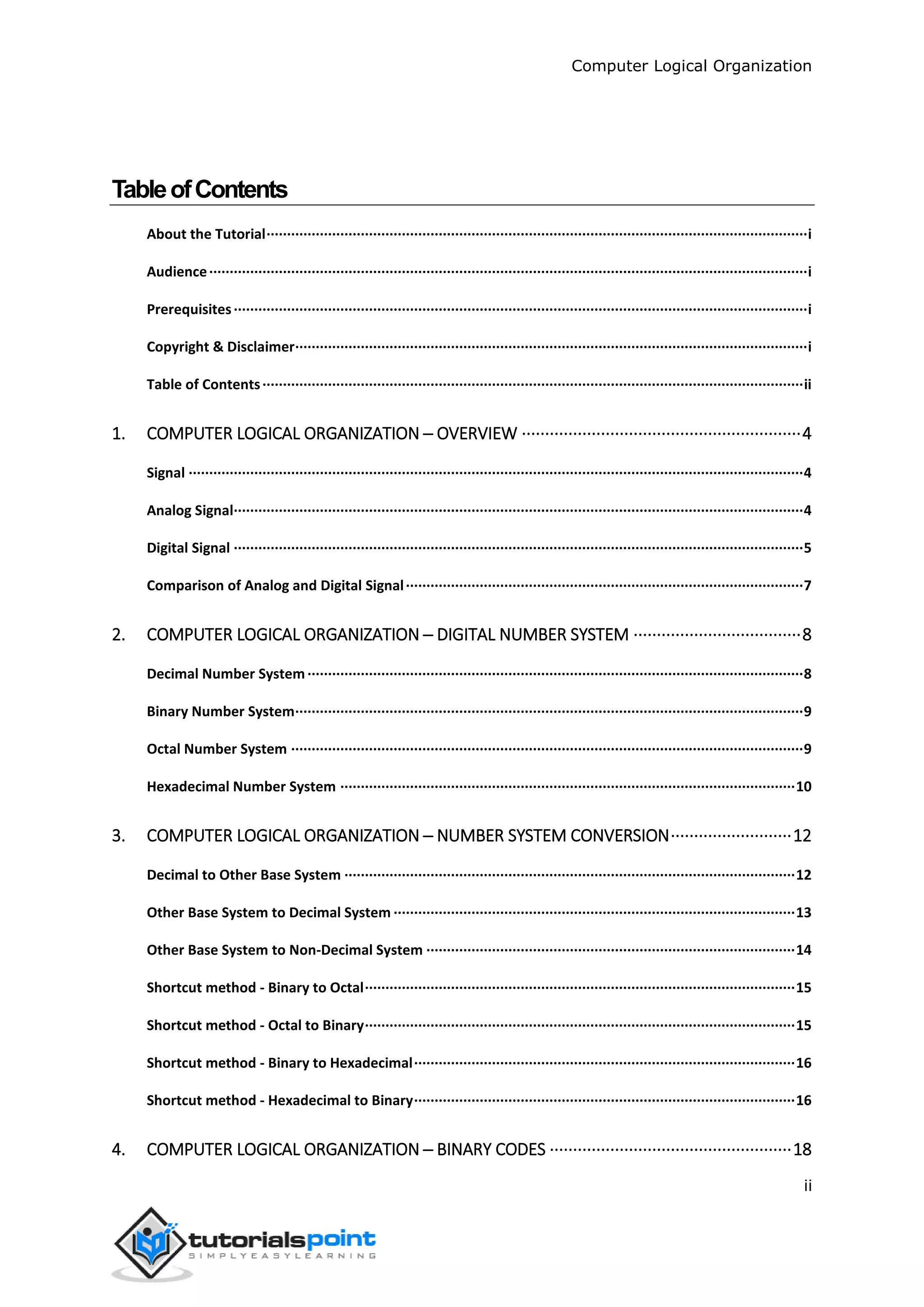 Computer Logical Organization
ii
TableofContents
About the Tutorial····································································································································i
Audience··················································································································································i
Prerequisites············································································································································i
Copyright & Disclaimer·····························································································································i
Table of Contents····································································································································ii
1. COMPUTER LOGICAL ORGANIZATION ─ OVERVIEW ····························································4
Signal ······················································································································································4
Analog Signal···········································································································································4
Digital Signal ···········································································································································5
Comparison of Analog and Digital Signal·································································································7
2. COMPUTER LOGICAL ORGANIZATION ─ DIGITAL NUMBER SYSTEM ····································8
Decimal Number System·························································································································8
Binary Number System····························································································································9
Octal Number System ·····························································································································9
Hexadecimal Number System ···············································································································10
3. COMPUTER LOGICAL ORGANIZATION ─ NUMBER SYSTEM CONVERSION··························12
Decimal to Other Base System ··············································································································12
Other Base System to Decimal System ··································································································13
Other Base System to Non-Decimal System ··························································································14
Shortcut method - Binary to Octal·········································································································15
Shortcut method - Octal to Binary·········································································································15
Shortcut method - Binary to Hexadecimal·····························································································16
Shortcut method - Hexadecimal to Binary·····························································································16
4. COMPUTER LOGICAL ORGANIZATION ─ BINARY CODES ····················································18
 