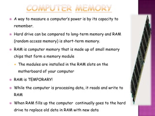    A way to measure a computer’s power is by its capacity to
    remember.

   Hard drive can be compared to long-term memory and RAM
    (random access memory) is short-term memory.

   RAM is computer memory that is made up of small memory
    chips that form a memory module

       The modules are installed in the RAM slots on the
        motherboard of your computer

   RAM is TEMPORARY!

   While the computer is processing data, it reads and write to
    RAM

   When RAM fills up the computer continually goes to the hard
    drive to replace old data in RAM with new data
 
