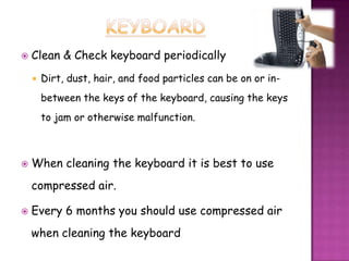    Clean & Check keyboard periodically
       Dirt, dust, hair, and food particles can be on or in-
        between the keys of the keyboard, causing the keys
        to jam or otherwise malfunction.



   When cleaning the keyboard it is best to use
    compressed air.

   Every 6 months you should use compressed air
    when cleaning the keyboard
 