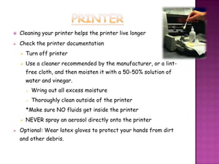   Cleaning your printer helps the printer live longer
   Check the printer documentation
       Turn off printer
       Use a cleaner recommended by the manufacturer, or a lint-
        free cloth, and then moisten it with a 50-50% solution of
        water and vinegar.
           Wring out all excess moisture
           Thoroughly clean outside of the printer
        *Make sure NO fluids get inside the printer
       NEVER spray an aerosol directly onto the printer
   Optional: Wear latex gloves to protect your hands from dirt
    and other debris.
 