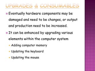  Eventually   hardware components may be
 damaged and need to be changes, or output
 and production need to be increased.

 It   can be enhanced by upgrading various
 elements within the computer system
    Adding computer memory

    Updating the keyboard

    Updating the mouse
 