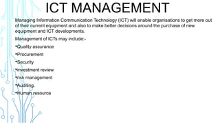 ICT MANAGEMENT
Managing Information Communication Technology (ICT) will enable organisations to get more out
of their current equipment and also to make better decisions around the purchase of new
equipment and ICT developments.
Management of ICTs may include:-
•Quality assurance
•Procurement
•Security
•investment review
•risk management
•Auditing.
•Human resource
 