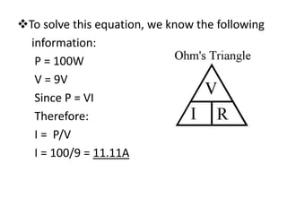 To solve this equation, we know the following
  information:
   P = 100W
   V = 9V
   Since P = VI
   Therefore:
   I = P/V
   I = 100/9 = 11.11A
 
