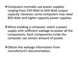Computers normally use power supplies
 ranging from 250-Watt to 650-Watt output
 capacity. However, some computers may need
 850-Watt and higher capacity power supplies.

When building a computer, select a power
 supply with sufficient wattage to power all the
 components. Each components inside the
 computer use certain amount of power.

Obtain the wattage information from
 manufacture’s documentation.
 